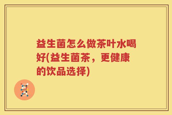 益生菌怎么做茶叶水喝好(益生菌茶，更健康的饮品选择)