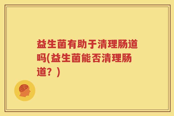 益生菌有助于清理肠道吗(益生菌能否清理肠道？)