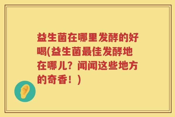 益生菌在哪里发酵的好喝(益生菌最佳发酵地在哪儿？闻闻这些地方的奇香！)