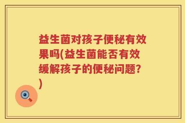 益生菌对孩子便秘有效果吗(益生菌能否有效缓解孩子的便秘问题？)