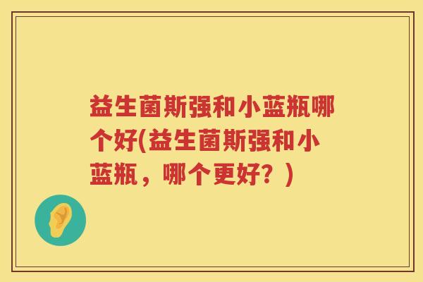 益生菌斯强和小蓝瓶哪个好(益生菌斯强和小蓝瓶，哪个更好？)