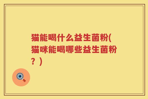 猫能喝什么益生菌粉(猫咪能喝哪些益生菌粉？)