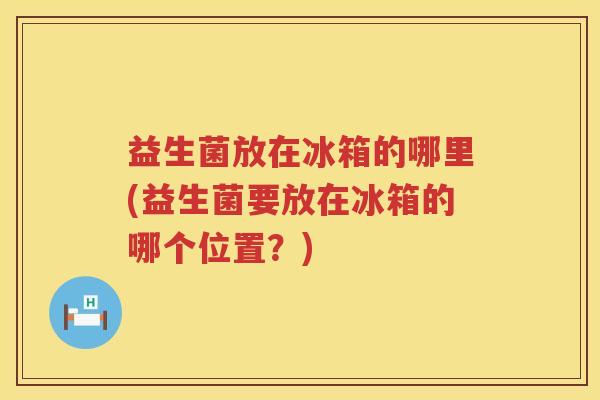 益生菌放在冰箱的哪里(益生菌要放在冰箱的哪个位置？)