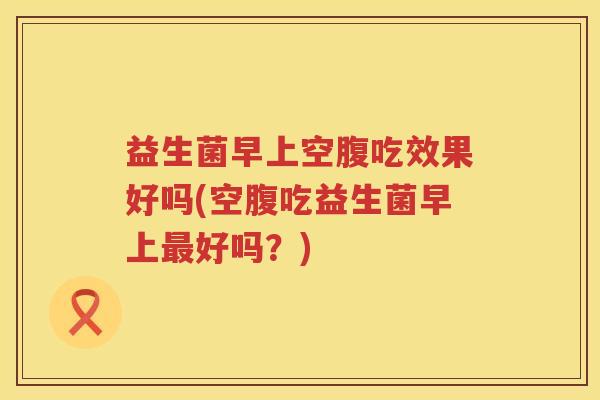 益生菌早上空腹吃效果好吗(空腹吃益生菌早上最好吗？)