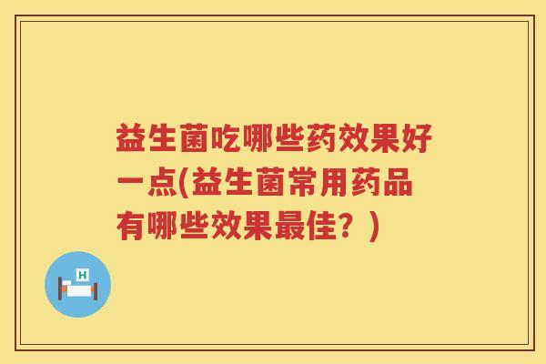 益生菌吃哪些药效果好一点(益生菌常用药品有哪些效果最佳？)