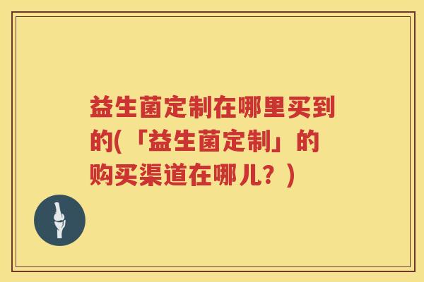 益生菌定制在哪里买到的(「益生菌定制」的购买渠道在哪儿？)