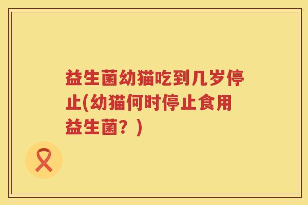 益生菌幼猫吃到几岁停止(幼猫何时停止食用益生菌？)