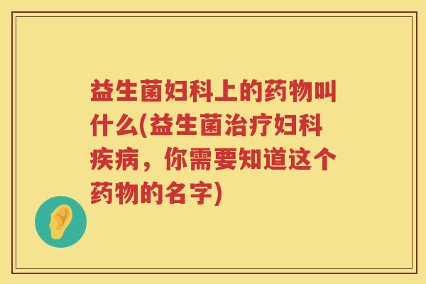 益生菌妇科上的药物叫什么(益生菌治疗妇科疾病，你需要知道这个药物的名字)