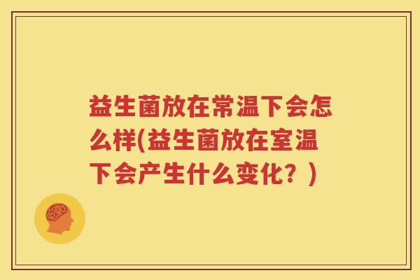 益生菌放在常温下会怎么样(益生菌放在室温下会产生什么变化？)