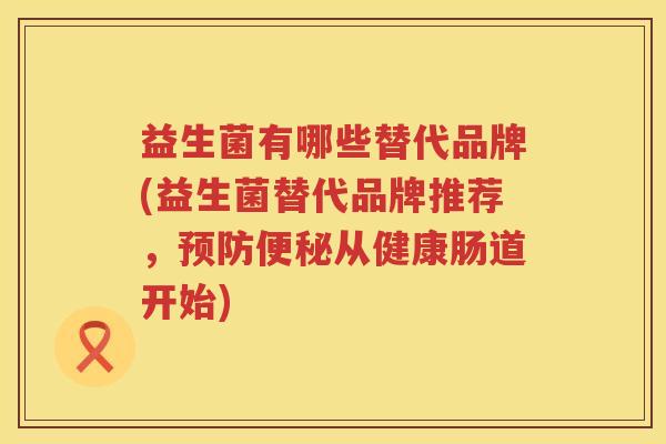 益生菌有哪些替代品牌(益生菌替代品牌推荐，预防便秘从健康肠道开始)
