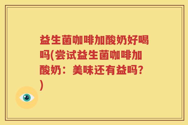 益生菌咖啡加酸奶好喝吗(尝试益生菌咖啡加酸奶：美味还有益吗？)