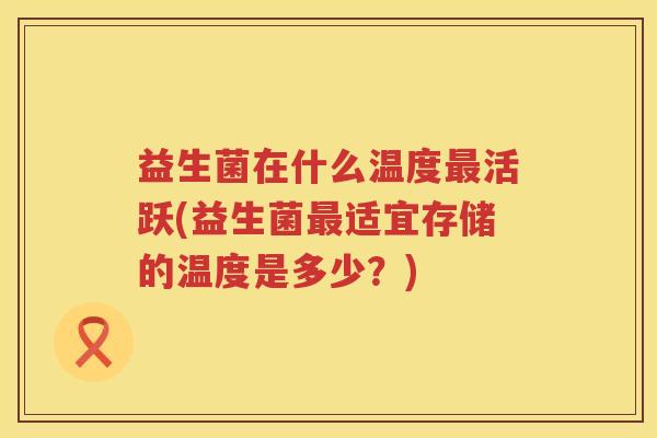 益生菌在什么温度最活跃(益生菌最适宜存储的温度是多少？)