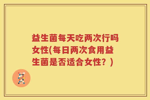 益生菌每天吃两次行吗女性(每日两次食用益生菌是否适合女性？)