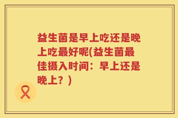 益生菌是早上吃还是晚上吃最好呢(益生菌最佳摄入时间：早上还是晚上？)