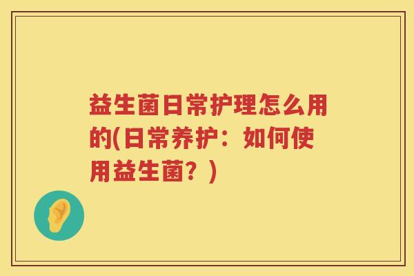 益生菌日常护理怎么用的(日常养护：如何使用益生菌？)