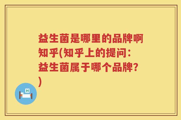 益生菌是哪里的品牌啊知乎(知乎上的提问：益生菌属于哪个品牌？)