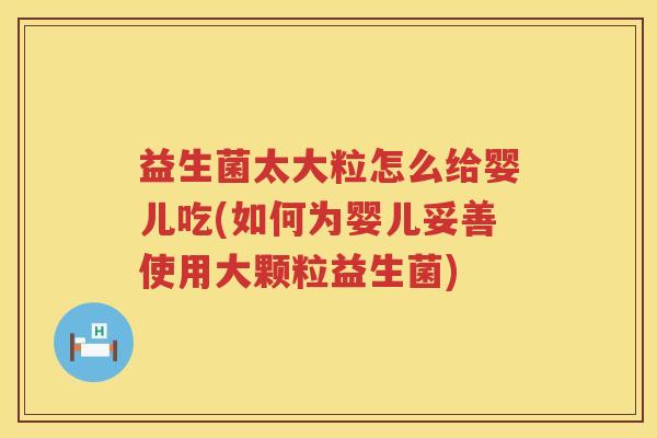 益生菌太大粒怎么给婴儿吃(如何为婴儿妥善使用大颗粒益生菌)