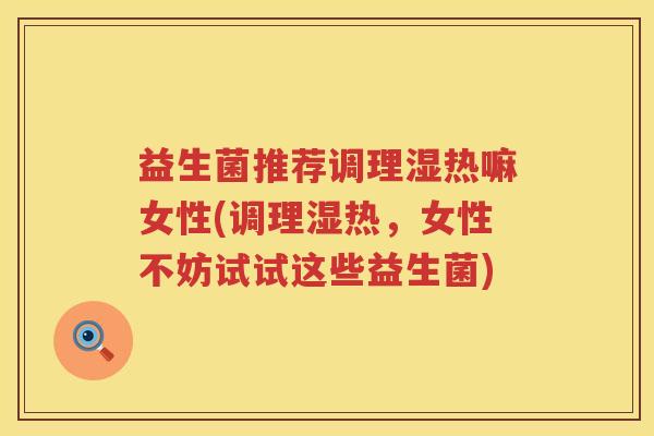 益生菌推荐调理湿热嘛女性(调理湿热，女性不妨试试这些益生菌)
