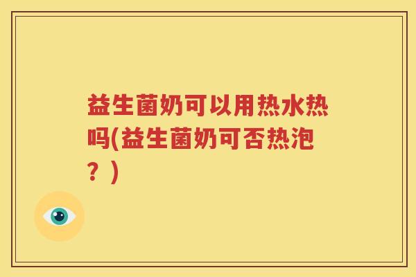 益生菌奶可以用热水热吗(益生菌奶可否热泡？)
