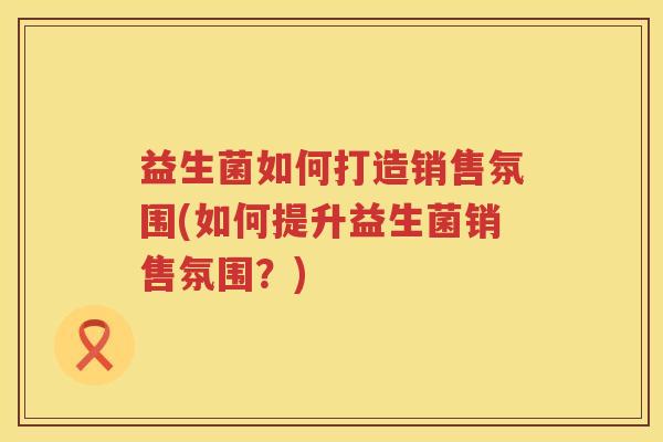 益生菌如何打造销售氛围(如何提升益生菌销售氛围？)
