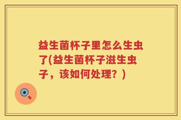 益生菌杯子里怎么生虫了(益生菌杯子滋生虫子，该如何处理？)
