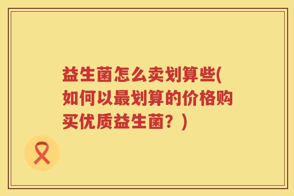 益生菌怎么卖划算些(如何以最划算的价格购买优质益生菌？)