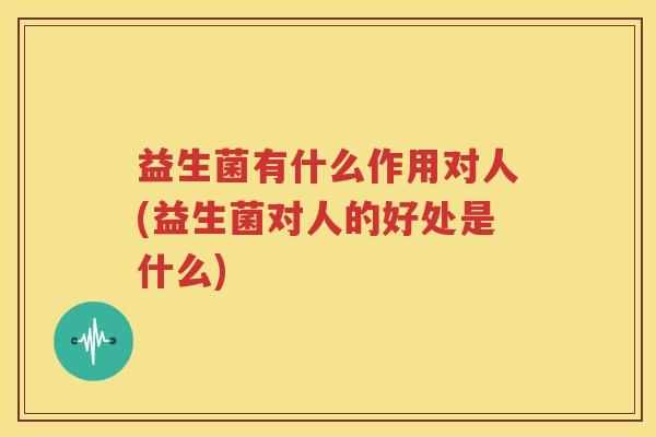 益生菌有什么作用对人(益生菌对人的好处是什么)