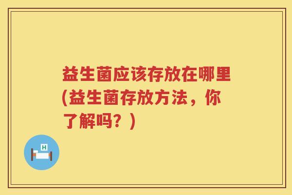 益生菌应该存放在哪里(益生菌存放方法，你了解吗？)