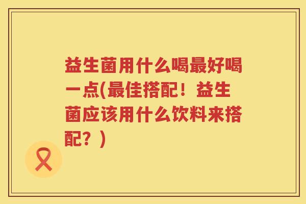 益生菌用什么喝最好喝一点(最佳搭配！益生菌应该用什么饮料来搭配？)
