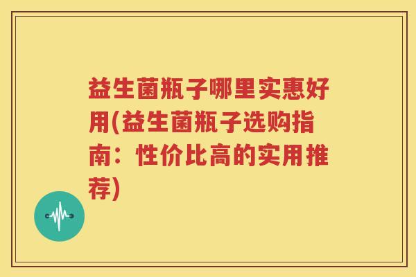 益生菌瓶子哪里实惠好用(益生菌瓶子选购指南：性价比高的实用推荐)