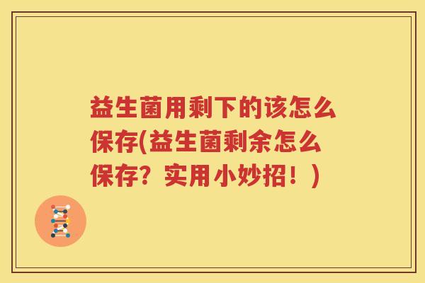 益生菌用剩下的该怎么保存(益生菌剩余怎么保存？实用小妙招！)