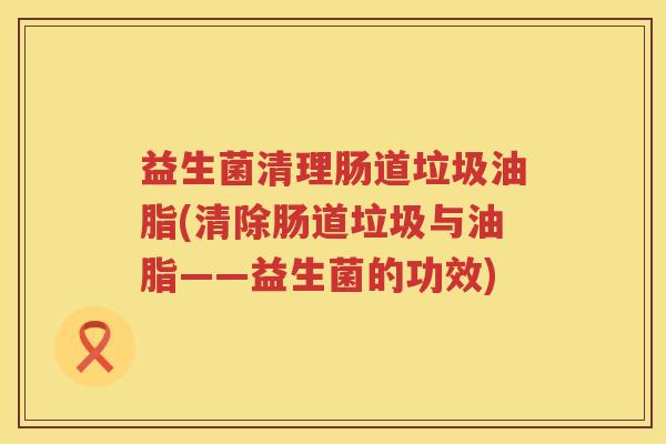 益生菌清理肠道垃圾油脂(清除肠道垃圾与油脂——益生菌的功效)
