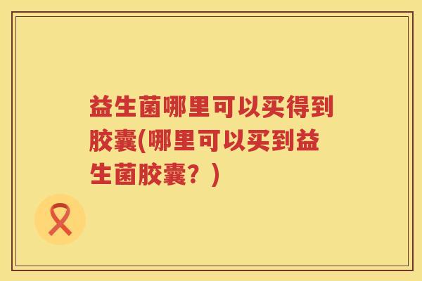 益生菌哪里可以买得到胶囊(哪里可以买到益生菌胶囊？)