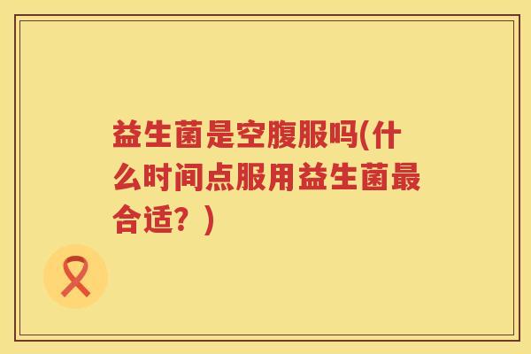 益生菌是空腹服吗(什么时间点服用益生菌最合适？)