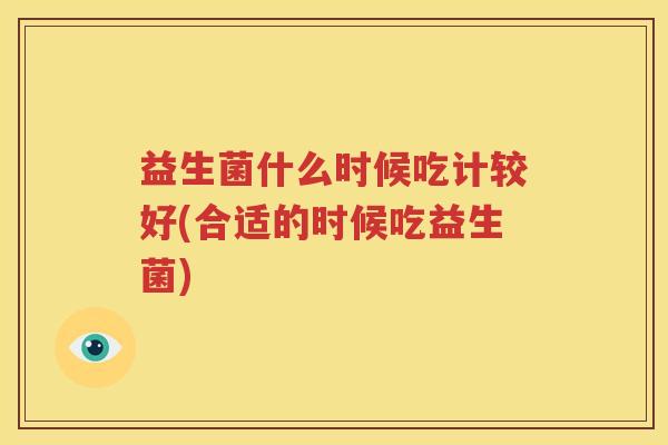 益生菌什么时候吃计较好(合适的时候吃益生菌)