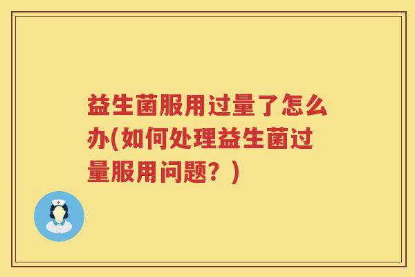 益生菌服用过量了怎么办(如何处理益生菌过量服用问题？)
