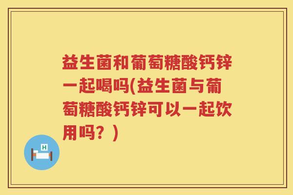 益生菌和葡萄糖酸钙锌一起喝吗(益生菌与葡萄糖酸钙锌可以一起饮用吗？)
