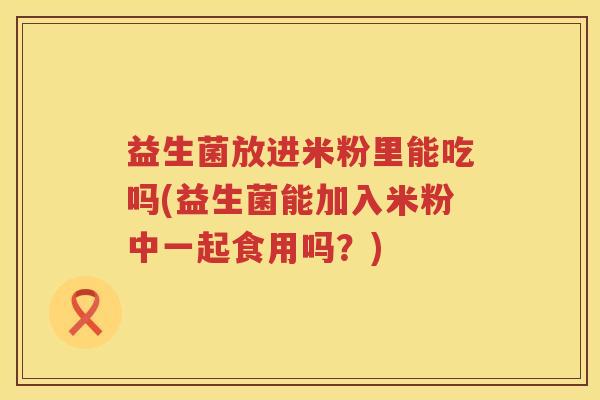 益生菌放进米粉里能吃吗(益生菌能加入米粉中一起食用吗？)