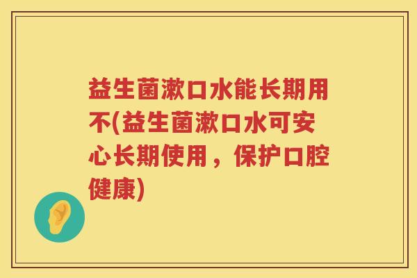 益生菌漱口水能长期用不(益生菌漱口水可安心长期使用，保护口腔健康)