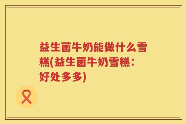 益生菌牛奶能做什么雪糕(益生菌牛奶雪糕：好处多多)