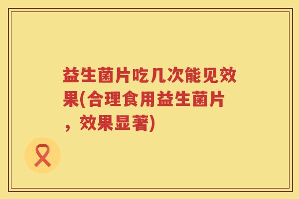 益生菌片吃几次能见效果(合理食用益生菌片，效果显著)
