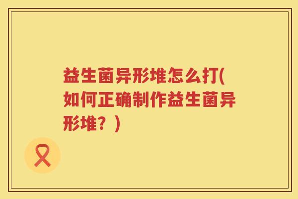 益生菌异形堆怎么打(如何正确制作益生菌异形堆？)