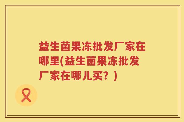 益生菌果冻批发厂家在哪里(益生菌果冻批发厂家在哪儿买？)