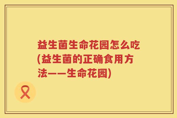 益生菌生命花园怎么吃(益生菌的正确食用方法——生命花园)