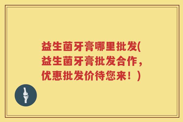 益生菌牙膏哪里批发(益生菌牙膏批发合作，优惠批发价待您来！)