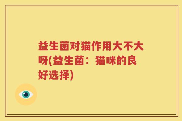 益生菌对猫作用大不大呀(益生菌：猫咪的良好选择)