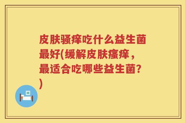 皮肤骚痒吃什么益生菌最好(缓解皮肤瘙痒，最适合吃哪些益生菌？)