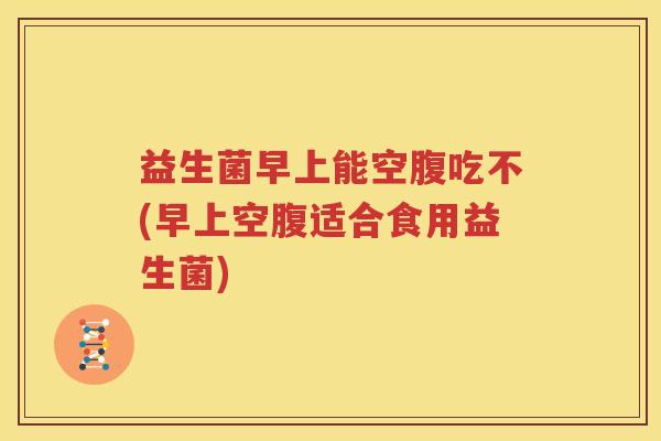 益生菌早上能空腹吃不(早上空腹适合食用益生菌)
