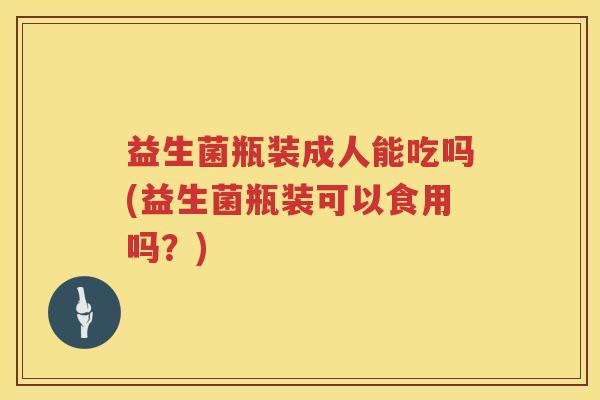 益生菌瓶装成人能吃吗(益生菌瓶装可以食用吗？)