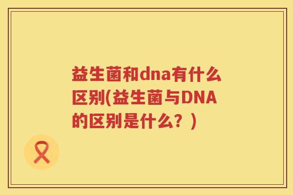 益生菌和dna有什么区别(益生菌与DNA的区别是什么？)